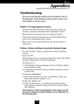 Page 33
E
Appendices
Problem : No image appears on screen.
Ensure all the cables and power connections are correctly and
securely connected as described in the “Installation” section.
Ensure the pins of connectors are not crooked or broken.
Check if the projection lamp has been securely installed. Please
refer to the “Changing the lamp” section.
Make sure you have removed the lens cap and the projector is
switched on.
Problem : Partial, scrolling or incorrectly displayed image.
Press the “Re-Sync”...