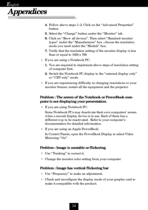 Page 34
E
Appendices
4.Follow above steps 1~2. Click on the “Advanced Properties”
button.
5.Select the “Change” button under the “Monitor” tab .
6.Click on “Show all devices”. Then select “Standard monitor
types” under the “Manufactures” box ; choose the resolution
mode you need under the “Models” box.
7.Verify that the resolution setting of the monitor display is less
than or equal to 1024 x 768.
If you are using a Notebook PC:
1.You are required to implement above steps of resolution setting
of...