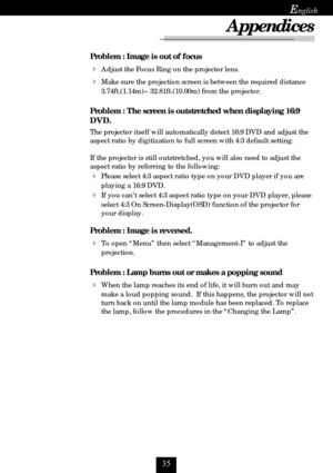 Page 35
E
Problem : Image is out of focus
Adjust the Focus Ring on the projector lens.
Make sure the projection screen is between the required distance
3.74ft.(1.14m)~ 32.81ft.(10.00m) from the projector.
Problem : The screen is outstretched when displaying 16:9
DVD.
The projector itself will automatically detect 16:9 DVD and adjust the
aspect ratio by digitization to full screen with 4:3 default setting.
If the projector is still outstretched, you will also need to adjust the
aspect ratio by...