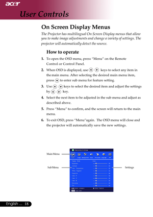 Page 1818English ...
The Projector has multilingual On Screen Display menus that allow
you to make image adjustments and change a variety of settings. The
projector will automatically detect the source.
How to operate
1.To open the OSD menu, press “Menu” on the Remote
Control or Control Panel.
2.When OSD is displayed, use     keys to select any item in
the main menu. After selecting the desired main menu item,
press 
 to enter sub menu for feature setting.
3.Use    keys to select the desired item and adjust the...