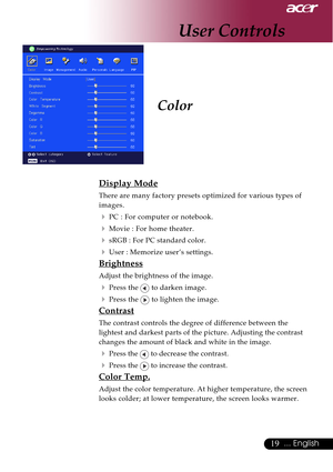 Page 1919... English
Color
Display Mode
There are many factory presets optimized for various types of
images.
4PC : For computer or notebook.
4Movie : For home theater.
4sRGB : For PC standard color.
4User : Memorize user’s settings.
Brightness
Adjust the brightness of the image.
4Press the  to darken image.
4Press the  to lighten the image.
Contrast
The contrast controls the degree of difference between the
lightest and darkest parts of the picture. Adjusting the contrast
changes the amount of black and white...