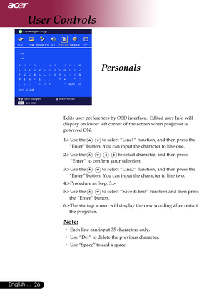 Page 2626English ...
Personals
Edits user preferences by OSD interface.  Edited user Info will
display on lower left corner of the screen when projector is
powered ON.
1.> Use the 
   to select “Line1” function, and then press the
“Enter” button. You can input the character to line one.
2.> Use the 
       to select character, and then press
“Enter” to confirm your selection.
3.> Use the 
   to select “Line2” function, and then press the
“Enter” button. You can input the character to line two.
4.> Procedure as...