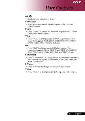 Page 1717... English
OK  
4Confirm your selection of items.
Source Lock
4Select auto detection all connector ports or lock current
connector port.
Menu
4Press “Menu” to launch the on screen display menu.  To exit
OSD, press “Menu” again.
VGA
4Press “VGA” to change source to VGA-In connector.  This
connector supports Analog RGB, YPbPr (480p/576p/720p/
1080i), YCbCr (480i/576i) and RGBsync.
DVI
4Press “DVI” to change source to DVI connector.  This
connector supports Digital RGB, Analog RGB, YPbPr (480p/...