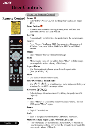 Page 20
English ...

User Controls

Using	the	Remote	Control
Power 
 Refer	to	the	“Power	On/Off	the	Projector”	section	on	pages	13-14
Laser Button 	
 Aim	the	remote	at	the	viewing	screen,	press	and	hold	this	
button	to	activate	the	laser	pointer.
Resync
	Automatically	synchronizes	the	projector	to	the	input	source.
Source 
	Press	“Source”	to	choose	RGB,	Component-p,	Component-i,	
S-Video,	Composite	Video	,	DVI-D/A	,	HDTV	and	HDMI	
sources.
Freeze
	Press	“Freeze”	to	pause	the	screen	image.
Hide
...