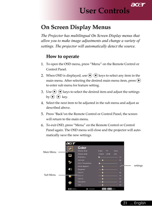 Page 23
... English

User Controls

On Screen Display Menus
Main	Menu
Sub	Menu
settings
The Projector has multilingual On Screen Display menus that 
allow you to make image adjustments and change a variety of 
settings. The projector will automatically detect the source. 
How to operate 
1.	 To	open	the	OSD	menu,	press	“Menu”	on	the	Remote	Control	or	Control	Panel.
2.	When	OSD	is	displayed,	use				keys	to	select	any	item	in	the	
main	menu.	After	selecting	the	desired	main	menu	item,	press	
	
to	enter...