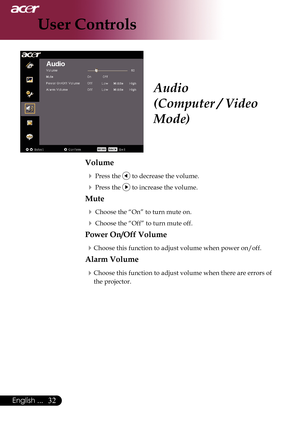 Page 34
English ...

User Controls

Audio
(Computer / Video 
Mode)
Volume
	Press	the		to	decrease	the	volume.
	Press	the		to	increase	the	volume.
Mute
	Choose	the	“On”	to	turn	mute	on.
	Choose	the	“Off”	to	turn	mute	off.	
Power On/Off Volume
Choose	this	function	to	adjust	volume	when	power	on/off.
Alarm Volume
Choose	this	function	to	adjust	volume	when	there	are	errors	of	
the	projector. 