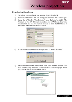 Page 39
... English

Wireless projection

Downloading the software
1)	 Switch	on	your	notebook,	and	activate	the	wireless	LAN.
2)	 Scan	for	available	WLAN	APs	using	your	preferred	WLAN	manager.
3)	 Select 	the 	AP 	labeled 	“AcerProjector” 	from 	the 	list 	of 	available 	APs.	
Connect	 to	this	 AP.	 If	there	 is	more	 than	one	WPG	 listed,	 determine	
which 	one 	is 	the 	one 	you 	want 	to 	connect 	to 	from 	the 	SSID 	listed 	in	
the	upper	left-hand	corner	of	the	screen.
4)	 If	you	receive	any...