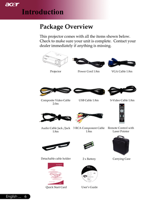 Page 8
6English ...

 Introduction

 Package Overview
This	projector	comes	with	all	the	items	shown	below.		
Check	to	make	sure	your	unit	is	complete.		Contact	your	
dealer	immediately	if	anything	is	missing.
Power	Cord	1.8mVGA	Cable	1.8m
Composite	Video	Cable	2.0m
Projector
USB	Cable	1.8mS-Video	Cable	1.8m
Audio	Cable	Jack	/Jack	1.8m
Remote	Control	withLaser	Pointer3	RCA	Component	Cable1.8m
2	x	BatteryCarrying	Case
User’s	GuideQuick	Start	Card
Detachable	cable	holder 