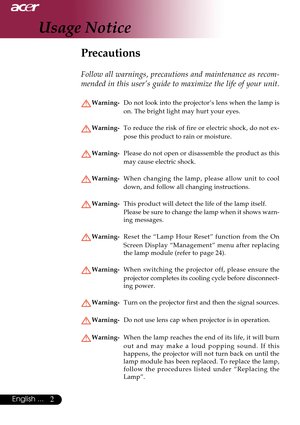 Page 22English ...
Usage Notice
Precautions
Follow all warnings, precautions and maintenance as recom-
mended in this user’s guide to maximize the life of your unit.
Warning-Do not look into the projector’s lens when the lamp is
on. The bright light may hurt your eyes.
Warning-To reduce the risk of fire or electric shock, do not ex-
pose this product to rain or moisture.
Warning-Please do not open or disassemble the product as this
may cause electric shock.
Warning-When changing the lamp, please allow unit to...