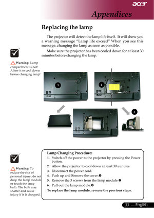 Page 3333... English
Replacing the lamp
The projector will detect the lamp life itself.  It will show you
a warning message “Lamp life exceed” When you see this
message, changing the lamp as soon as possible.
Make sure the projector has been cooled down for at least 30
minutes before changing the lamp.
Warning: Lamp
compartment is hot!
Allow it to cool down
before changing lamp!
Warning: To
reduce the risk of
personal injury, do not
drop the lamp module
or touch the lamp
bulb. The bulb may
shatter and cause...