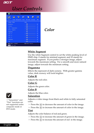 Page 2020English ...
Color
™“Saturation” and
“Tint” functions are
not supported under
computer mode or
DVI mode.
White Segment
Use the white Segment control to set the white peaking level of
DMD chip. 0 stands for minimal segment, and 10 stands for
maximum segment.  If you prefer a stronger image, adjust
towards the maximum setting.  For a smooth and more natural
image, adjust towards the minimum setting.
Degamma
Effects the represent of dark scenery.  With greater gamma
value, dark scenery will look brighter....