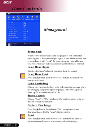 Page 2424English ...
Management
Source Lock
When source lock is turned off, the projector will search for
other signals if the current input signal is lost. When source lock
is turned on, it will “Lock” the current source channel before
you press “Source” button on remote control for next channel.
Lamp Hour Elapse
Displays the lamp’s elapsed operating time (in hours).
Lamp Hour Reset
Press the  button then choose “Yes ”to turn the lamp hour
counter to 0 hours.
Lamp Reminding
Choose this function to show or to...