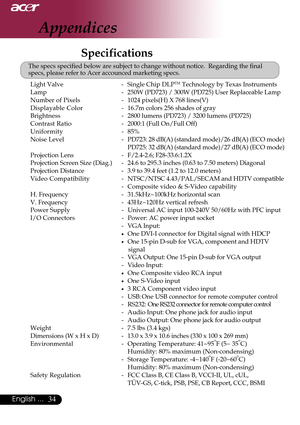 Page 3434English ...
Specifications
The specs specified below are subject to change without notice.  Regarding the final
specs, please refer to Acer accounced marketing specs.
Appendices
Light Valve - Single Chip DLPTM Technology by Texas Instruments
Lamp - 250W (PD723) / 300W (PD725) User Replaceable Lamp
Number of Pixels- 1024 pixels(H) X 768 lines(V)
Displayable Color -16.7m colors 256 shades of gray
Brightness -2800 lumens (PD723) / 3200 lumens (PD725)
Contrast Ratio -2000:1 (Full On/Full Off)
Uniformity -...