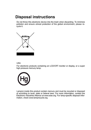 Page 2
Disposal instructions
Do not throw this electronic device into the trash when discarding. To minimize pollution  and  ensure  utmost  protection  of  the  global  environment,  please  re-cycle it.
USA  
For  electronic  products  containing  an  LCD/CRT  monitor  or  display,  or  a  super high pressure mercury lamp: 
Lamp(s) inside this product contain mercury and must be recycled or disposed of  according  to  local,  state  or  federal  laws.  For  more  information,  contact  the Electronic...