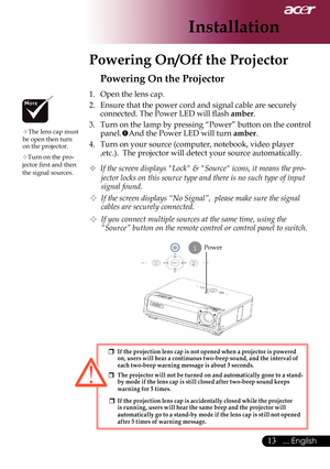 Page 15
... English

Installation

Powering On/Off the Projector
Power
Powering On the Projector
1.	 Open	the	lens	cap.
2.	 Ensure	that	the	power	cord	and	signal	cable	are	securely	connected.	The	Power	LED	will	flash	
amber.
3.	 Turn	on	the	lamp	by	pressing	“Power”	button	on	the	control	
panel. And	the	Power	LED	will	turn	amber.
4.	 Turn	on	your	source	(computer,	notebook,	video	player	 ,etc.).		The	projector	will	detect	your	source	automatically.
	If the screen displays "Lock" &...