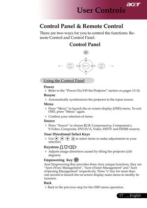 Page 19
17... English

User Controls
Control Panel & Remote Control
There are two ways for you to control the functions: Re-
mote Control and Control Panel.
Control Panel
 Using the Control Panel
Power
 Refer to the “Power On/Off the Projector” section on pages 13-14.
Resync
 Automatically synchronizes the projector to the input source.
Menu 
 Press “Menu” to launch the on screen display (OSD) menu. To exit\
 OSD, press “Menu” again.
 Confirm your selection of items.
Source 
 Press “Source” to choose RGB,...