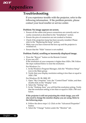 Page 48
6English ...

Appendices

Troubleshooting
If	you	experience	trouble	with	the	projector,	refer	to	the	
following	information.		If	the	problem	persists,	please	
contact	your	local	reseller	or	service	center.
Problem: No image appears on screen.
	Ensure	all	the	cables	and	power	connections	are	correctly	and	se-
curely	connected	as	described	in	the	“Installation”	section.
	Ensure	the	pins	of	connectors	are	not	crooked	or	broken.
	 Check	if	the	projection	lamp	has	been	securely	installed.	Please...