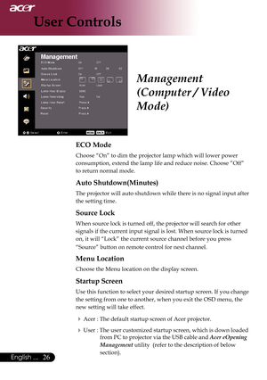 Page 28
6English ...

User Controls

ECO Mode
Choose	“On”	to	dim	the	projector	lamp	which	will	lower	power	
consumption,	extend	the	lamp	life	and	reduce	noise.	Choose	”Off”	
to	return	normal	mode.
Auto Shutdown(Minutes)
The	projector	will	auto	shutdown	while	there	is	no	signal	input	after	
the	setting	time.
Source Lock
When	source	lock	is	turned	off,	the	projector	will	search	for	other	
signals	if	the	current	input	signal	is	lost.	When	source	lock	is	turned	
on,	it	will	“Lock”	the	current	source	channel...