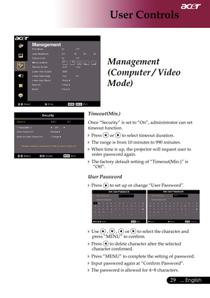 Page 31
9... English

User Controls

Timeout(Min.)
Once	“Security”	is	set	to	“On”,	administrator	can	set	
timeout	function.
Press		or		to	select	timeout	duration.
The	range	is	from	10	minutes	to	990	minutes.
When	time	is	up,	the	projector	will	request	user	to	enter	password	again.
The	factory	default	setting	of	“Timeout(Min.)”	is	“Off”.
User Password
Press		to	set	up	or	change	“User	Password”.
	
Use		,		,		or		to	select	the	character	and	
press	“MENU”	to	confirm.
Press		to	delete	character	after	the...