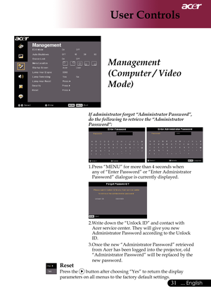 Page 33
... English

User Controls

If administrator forgot “Administrator Password”, do the following to retrieve the “Administrator Password”:
	
1.Press	“MENU”	for	more	than	4	seconds	when	any	of	“Enter	Password”	or	“Enter	Administrator	
Password”	dialogue	is	currently	 displayed.	
2.Write	down	the	“Unlock	ID”	and	contact	with	
Acer	service	center.	They	will	give	you	new	
Administrator	Password	according	to	the	Unlock	
ID.
3.Once	the	new	“Administrator	Password”	retrieved	from	Acer	has	been	logged...