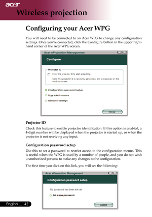 Page 44
English ...

Wireless projection

Configuring your Acer WPG
You	will 	need 	to 	be 	connected 	to 	an 	Acer 	WPG 	to 	change 	any 	configuration	
settings.	 Once	you're	 connected,	 click	the	Configure	 button	in	the	 upper	 right-
hand	corner	of	the	Acer	WPG	screen.
Projector ID
Check	 this	feature	 to	enable	 projector	 identification.	 If	this	 option	 is	enabled,	 a	
4-digit	 number	 will	be	displayed	 when	the	projector	 is	started	 up,	or	when	 the	
projector	is	not	receiving	any...