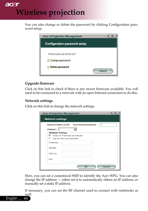 Page 46
English ...

Wireless projection

You	can 	also 	change 	or 	delete 	the 	password 	by 	clicking 	Configuration 	pass-
word	setup.
Upgrade firmware
Click 	on 	this 	link 	to 	check 	if 	there 	is 	any 	newer 	firmware 	available. 	You 	will	
need	to	be	connected	to	a	network	with	an	open	Internet	connection	to	do	this.
Network settings
Click	on	this	link	to	change	the	network	settings.
Here,	 you	can	set	a	customized	 SSID	to	identify	 the	Acer	 WPG.	 You	can	also	
change	 the	IP	address	 —...