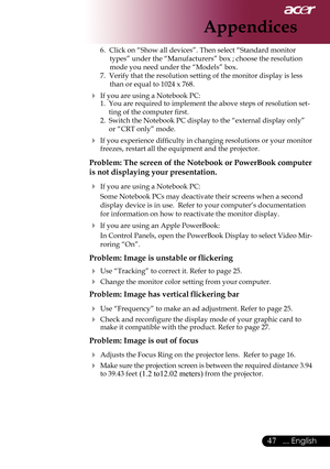 Page 49
... English

Appendices

6.	 Click	on	“Show	all	devices”.	Then	select	“Standard	monitor	types”	under	the	“Manufacturers”	box	;	choose	the	resolution	
mode	you	need	under	the	“Models”	box.	
7.	 Verify	that	the	resolution	setting	of	the	monitor	display	is	less	 than	or	equal	to	1024	x	768.
 If	you	are	using	a	Notebook	PC:
1.	 You	are	required	to	implement	the	above	steps	of	resolution	set-
ting	of	the	computer	first.
2.	 Switch	the	Notebook	PC	display	to	the	“external	display	only”	 or	“CRT...