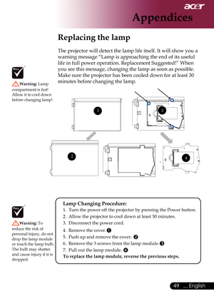 Page 51
9... English

Appendices

Replacing the lamp
The	projector	will	detect	the	lamp	life	itself.	It	will	show	you	a	
warning	message	“Lamp	is	approaching	the	end	of	its	useful	
life	in	full	power	operation.	Replacement	Suggested!”	When	
you	see	this	message,	changing	the	lamp	as	soon	as	possible.	
Make	sure	the	projector	has	been	cooled	down	for	at	least	30	
minutes	before	changing	the	lamp.	
Warning:	Lamp	
compartment	is	hot!		
Allow	it	to	cool	down	
before	changing	lamp!
Warning:  To	
reduce	the	risk...