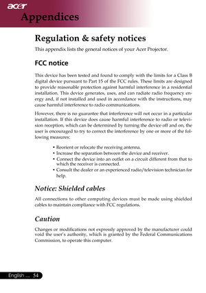 Page 56
English ...

Appendices

Regulation & safety notices
This	appendix	lists	the	general	notices	of	your	Acer	Projector.	
FCC notice 
This	device	 has	been	 tested	 and	found	 to	comply	 with	the	limits	 for	a	Class	 B	
digital	 device	 pursuant	 to	Part	 15	of	the	 FCC	 rules.	 These	 limits	are	designed	
to 	provide 	reasonable 	protection 	against 	harmful 	interference 	in 	a 	residential	
installation. 	This 	device 	generates, 	uses, 	and 	can 	radiate 	radio 	frequency 	en
-
ergy 	and, 	if...