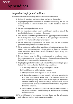 Page 58
6English ...

Appendices

Important safety instructions 
Read	these	instructions	carefully.	Save	them	for	future	reference.	1.		 Follow	all	warnings	and	instructions	marked	on	the	product.	
2.		 Unplug	 this	product	 from	the	wall	 outlet	 before	 cleaning.	 Do	not	 use	
liquid 	cleaners 	or 	aerosol 	cleaners. 	Use 	a 	water-moistened 	cloth 	for	
cleaning.	
3.		 Do	not	use	this	product	near	water.	
4.		 Do 	not 	place 	this 	product 	on 	an 	unstable 	cart, 	stand 	or 	table. 	If 	the	
product...