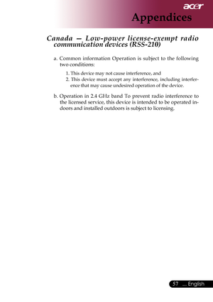 Page 59
... English

Appendices

Canada  —  Low-power  license-exempt  radio 
communication devices (RSS-210)	
a.	Common 	information 	Operation 	is 	subject 	to 	the 	following	
two	conditions:	
1.	This	device	may	not	cause	interference,	and	
2. 	This 	device 	must 	accept 	any 	interference, 	including 	interfer
-
ence	that	may	cause	undesired	operation	of	the	device.
b. 	Operation 	in 	2.4 	GHz 	band 	To 	prevent 	radio 	interference 	to	
the	 licensed	 service,	this	device	 is	intended	 to	be...