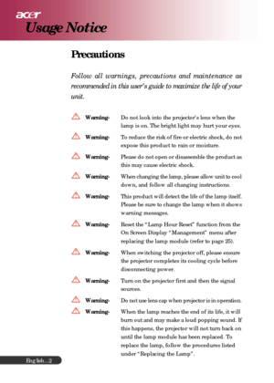 Page 2English...
2
Precautions
Follow all warnings, precautions and maintenance as
recommended in this user’s guide to maximize the life of your
unit.
Warning-Do not look into the projector’s lens when the
lamp is on. The bright light may hurt your eyes.
Warning-To reduce the risk of fire or electric shock, do not
expose this product to rain or moisture.
Warning-Please do not open or disassemble the product as
this may cause electric shock.
Warning-When changing the lamp, please allow unit to cool
down, and...