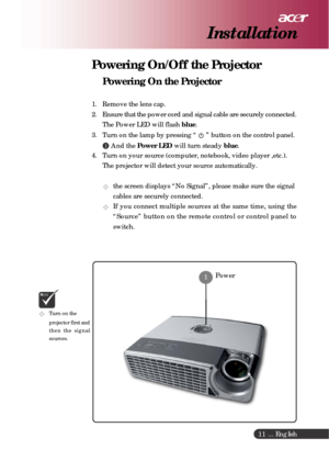 Page 11 ... English
11
Powering On/Off the Projector
Powering On the Projector
1. Remove the lens cap.
2. Ensure that the power cord and signal cable are securely connected.
The Power LED will flash blue.
3. Turn on the lamp by pressing “ 
 ” button on the control panel.
1 And the Power LED will turn steady blue.
4. Turn on your source (computer, notebook, video player ,etc.).
The projector will detect your source automatically.
the screen displays “No Signal”, please make sure the signal
cables are securely...