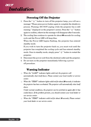 Page 12English...
12
Powering Off the Projector
1. Press the “  ” button to turn off the projector lamp, you will see a
message “Please press power button again to complete the shutdown
process. Warning: DO NOT unplug while the projector fan is still
running.” displayed on the projector’s screen. Press the “ 
 ” button
again to confirm, otherwise the message will disappear after 5 seconds.
2. The cooling fans continue to operate for about 60 seconds for cooling
cycle and the Power LED will keep blue.
When the...