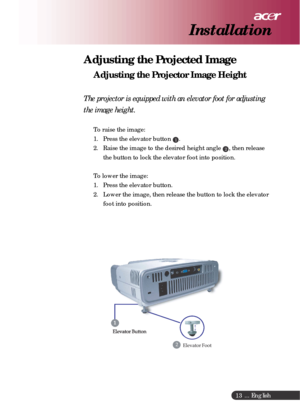 Page 13 ... English
13
Adjusting the Projected Image
Adjusting the Projector Image Height
The projector is equipped with an elevator foot for adjusting
the image height.
To raise the image:
1. Press the elevator button 
1.
2. Raise the image to the desired height angle 
2, then release
the button to lock the elevator foot into position.
To lower the image:
1. Press the elevator button.
2. Lower the image, then release the button to lock the elevator
foot into position.
Installation 