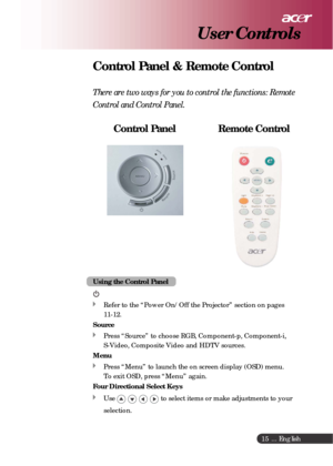 Page 15 ... English
15
Control Panel & Remote Control
There are two ways for you to control the functions: Remote
Control and Control Panel.
    Control Panel                 Remote Control
User Controls
Using the Control Panel
Refer to the “Power On/Off the Projector” section on pages
11-12.
Source
Press “Source” to choose RGB, Component-p, Component-i,
S-Video, Composite Video and HDTV sources.
Menu
Press “Menu” to launch the on screen display (OSD) menu.
To exit OSD, press “Menu” again.
Four Directional...