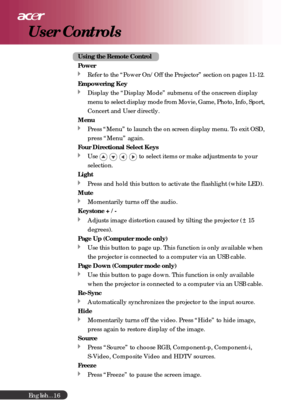Page 16English...
16
Using the Remote Control
Power
Refer to the “Power On/Off the Projector” section on pages 11-12.
Empowering Key
Display the “Display Mode” submenu of the onscreen display
menu to select display mode from Movie, Game, Photo, Info, Sport,
Concert and User directly.
Menu
Press “Menu” to launch the on screen display menu. To exit OSD,
press “Menu” again.
Four Directional Select Keys
Use to select items or make adjustments to your
selection.
Light
Press and hold this button to activate the...