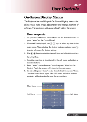 Page 17 ... English
17
On-Screen Display Menus
The Projector has multilingual On Screen Display menus that
allow you to make image adjustments and change a variety of
settings. The projector will automatically detect the source.
How to operate
1. To open the OSD menu, press “Menu” on the Remote Control or
press “Menu”on the Control Panel.
2. When OSD is displayed, use 
 keys to select any item in the
main menu. After selecting the desired main menu item, press 
to enter sub menu for feature setting.
3. Use...