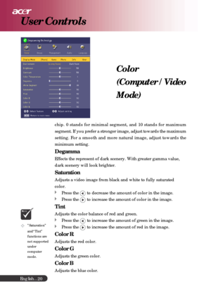 Page 20English...
20
Color
(Computer / Video
Mode)
chip. 0 stands for minimal segment, and 10 stands for maximum
segment. If you prefer a stronger image, adjust towards the maximum
setting. For a smooth and more natural image, adjust towards the
minimum setting.
Degamma
Effects the represent of dark scenery. With greater gamma value,
dark scenery will look brighter.
Saturation
Adjusts a video image from black and white to fully saturated
color.
Press the  to decrease the amount of color in the image.
Press the...