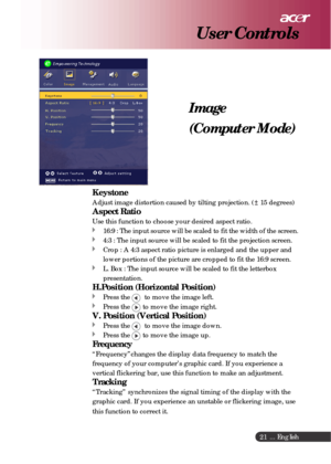Page 21 ... English
21
Image
(Computer Mode)
User Controls
Keystone
Adjust image distortion caused by tilting projection. ( 15 degrees)
Aspect Ratio
Use this function to choose your desired aspect ratio.
16:9 : The input source will be scaled to fit the width of the screen.
4:3 : The input source will be scaled to fit the projection screen.
Crop : A 4:3 aspect ratio picture is enlarged and the upper and
lower portions of the picture are cropped to fit the 16:9 screen.
L. Box : The input source will be scaled to...