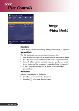 Page 22English...
22
Image
(Video Mode)
User Controls
Keystone
Adjust image distortion caused by tilting projection. ( 15 degrees)
Aspect Ratio
Use this function to choose your desired aspect ratio.
16:9 : The input source will be scaled to fit the width of the screen.
4:3 : The input source will be scaled to fit the projection screen.
Crop : A 4:3 aspect ratio picture is enlarged and the upper and
lower portions of the picture are cropped to fit the 16:9 screen.
L. Box : The input source will be scaled to fit...