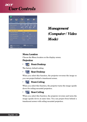 Page 24English...
24
Management
(Computer / Video
Mode)
User Controls
Menu Location
Choose the Menu location on the display screen.
Projection
Front-Desktop
The factory default setting.
Rear-Desktop
When you select this function, the projector reverses the image so
you can project behind a translucent screen.
Front-Ceiling
When you select this function, the projector turns the image upside
down for ceiling-mounted projection.
Rear-Ceiling
When you select this function, the projector reverses and turns the
image...