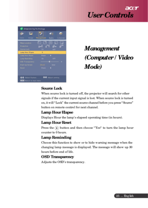 Page 25 ... English
25
Management
(Computer / Video
Mode)
User Controls
Source Lock
When source lock is turned off, the projector will search for other
signals if the current input signal is lost. When source lock is turned
on, it will “Lock” the current source channel before you press “Source”
button on remote control for next channel.
Lamp Hour Elapse
Displays Hour the lamp’s elapsed operating time (in hours).
Lamp Hour Reset
Press the  button and then choose “Yes“ to turn the lamp hour
counter to 0 hours....