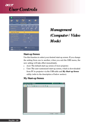 Page 26English...
26
Management
(Computer / Video
Mode)
Start-up Screen
Use this function to select your desired start-up screen. If you change
the setting from one to another, when you exit the OSD menu, the
new setting will take effect immediately.
Acer: The default start-up screen of Acer projector.
User: The user customized start-up screen, which is downloaded
from PC to projector via the USB cable and My Start-up Screen
utility (refer to the description of below section).
My Start-up Screen
User Controls 