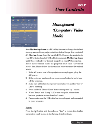 Page 27 ... English
27
AcerMy Start-up Screen is a PC utility for user to change the default
start-up screen of Acer projector to their desired image. You can install
My Start-up Screen from the bundled CD. Connect the projector to
your PC with the bundled USB cable then execute My Start-up Screen
utility to download your desired image from your PC to projector.
Before the download starts, the projector must enter “Download
Mode” first. Please follow the instruction below to enter “Download
Mode”.
1. If the AC...