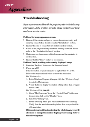 Page 28English...
28
Troubleshooting
If you experience trouble with the projector, refer to the following
information. If the problem persists, please contact your local
reseller or service center.
Problem: No image appears on screen.
Ensure all the cables and power connections are correctly and
securely connected as described in the “Installation” section.
Ensure the pins of connectors are not crooked or broken.
Check if the projection lamp has been securely installed. Please
refer to the “Replacing the lamp”...