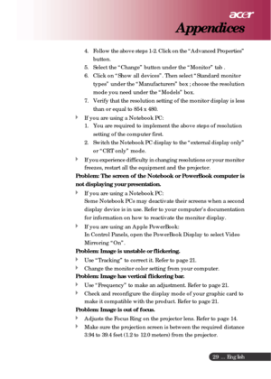 Page 29 ... English
29
4. Follow the above steps 1-2. Click on the “Advanced Properties”
button.
5. Select the “Change” button under the “Monitor” tab .
6. Click on “Show all devices”. Then select “Standard monitor
types” under the “Manufacturers” box ; choose the resolution
mode you need under the “Models” box.
7. Verify that the resolution setting of the monitor display is less
than or equal to 854 x 480.
If you are using a Notebook PC:
1. You are required to implement the above steps of resolution
setting of...