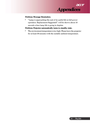 Page 31 ... English
31
Problem: Message Reminders.
”Lamp is approaching the end of its useful life in full power
operation. Replacement Suggested!” will be shown about 10
seconds when lamp life is going to deplete.
Problem: Projector automatically turns to standby state.
The environment temperature is too high. Please leave the projector
for at least 30 minutes with the suitable ambient temperature.
Appendices 