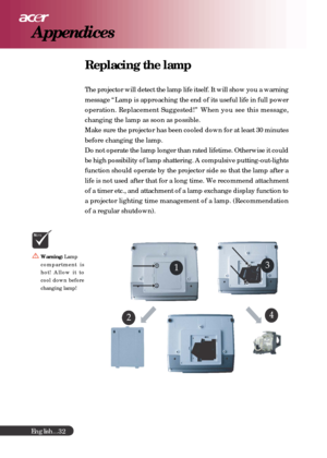 Page 32English...
32
Replacing the lamp
The projector will detect the lamp life itself. It will show you a warning
message “Lamp is approaching the end of its useful life in full power
operation. Replacement Suggested!” When you see this message,
changing the lamp as soon as possible.
Make sure the projector has been cooled down for at least 30 minutes
before changing the lamp.
Do not operate the lamp longer than rated lifetime. Otherwise it could
be high possibility of lamp shattering. A compulsive...