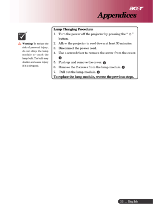 Page 33 ... English
33
Appendices
Warning:To reduce the
risk of personal injury,
do not drop the lamp
module or touch the
lamp bulb. The bulb may
shatter and cause injury
if it is dropped.
NOTE
Lamp Changing Procedure:
1. Turn the power off the projector by pressing the “ 
 ”
button.
2. Allow the projector to cool down at least 30 minutes.
3. Disconnect the power cord.
4. Use a screwdriver to remove the screw from the cover.
1
5. Push up and remove the cover. 2
6. Remove the 2 screws from the lamp module. 3
7....